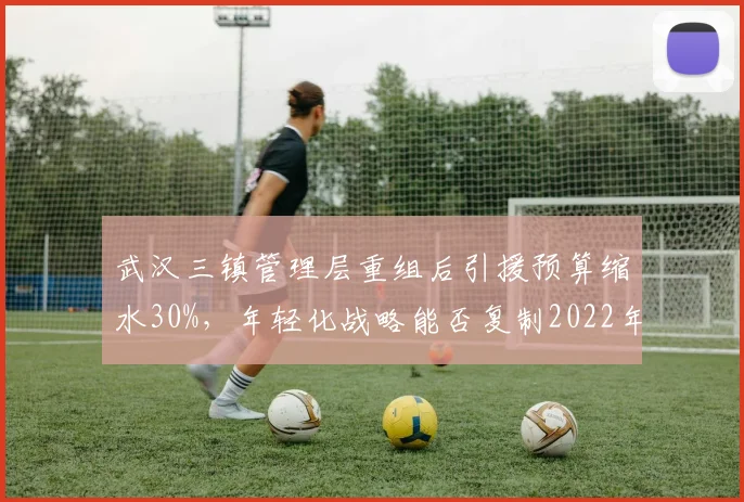 武汉三镇管理层重组后引援预算缩水30%，年轻化战略能否复制2022年奇迹？