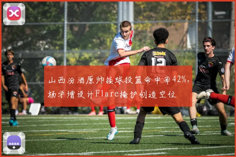 山西汾酒原帅接球投篮命中率42%，杨学增设计Flare掩护创造空位